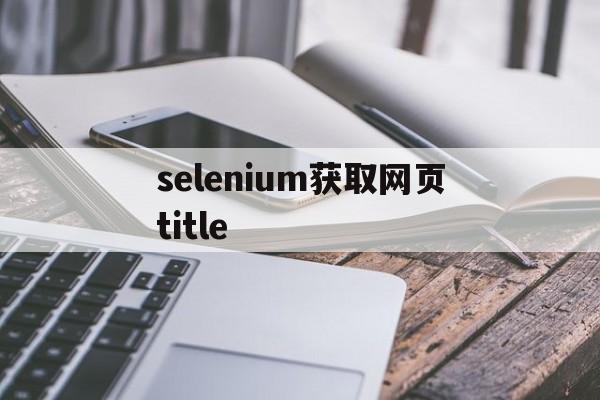 selenium获取网页title(selenium获取网页内容输出到word)