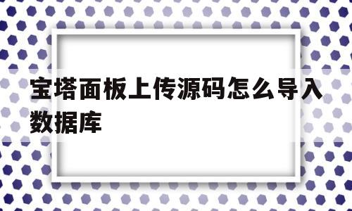 宝塔面板上传源码怎么导入数据库(宝塔面板上传源码怎么导入数据库中)