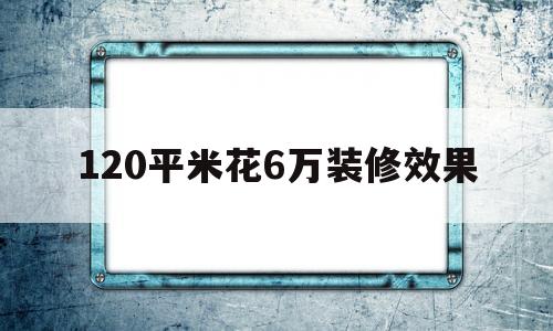 120平米花6万装修效果(120平米花6万装修效果罗山县九龙城小区户型装修)