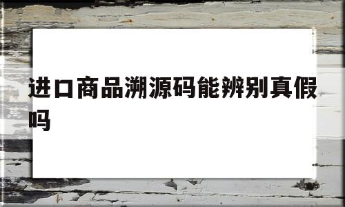 进口商品溯源码能辨别真假吗的简单介绍