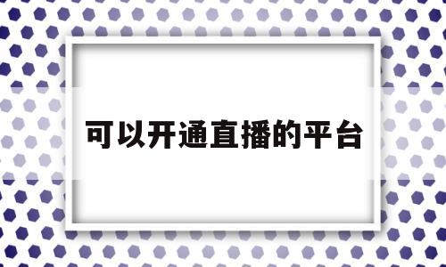 可以开通直播的平台(可以开直播赚钱的软件有哪些)