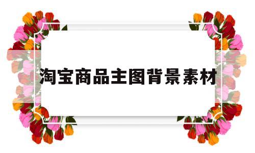 淘宝商品主图背景素材(淘宝主图背景要用什么颜色)