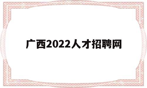 广西2022人才招聘网(广西2022人才招聘网官网)