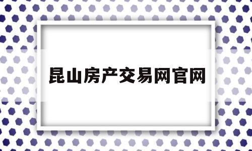 昆山房产交易网官网(昆山房产交易网官网首页)