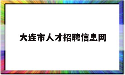 大连市人才招聘信息网(大连市人才招聘信息网留学生)