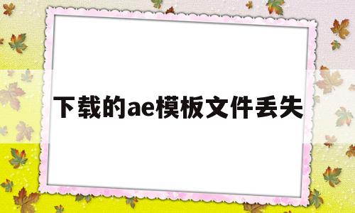 下载的ae模板文件丢失(为什么下载的ae模板在ae打开出错)