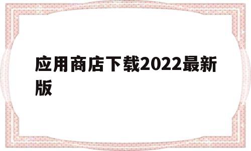 应用商店下载2022最新版(应用商店下载2022最新版  手机app)