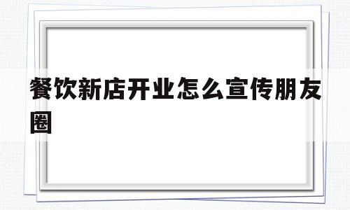 餐饮新店开业怎么宣传朋友圈(餐饮新店开业怎么宣传朋友圈吸引顾客)