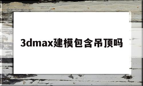 3dmax建模包含吊顶吗(3dmax建模能算工程量吗)
