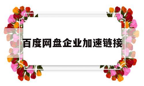 百度网盘企业加速链接(百度网盘企业加速链接怎么弄)