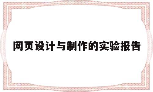 网页设计与制作的实验报告(网页设计与制作实验报告咋写)