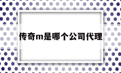 传奇m是哪个公司代理(传奇m是哪个公司代理的品牌)