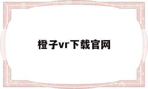 橙子vr下载官网(橙子vr下载官网安卓)