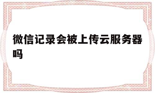 微信记录会被上传云服务器吗(微信记录会上传到icloud吗)