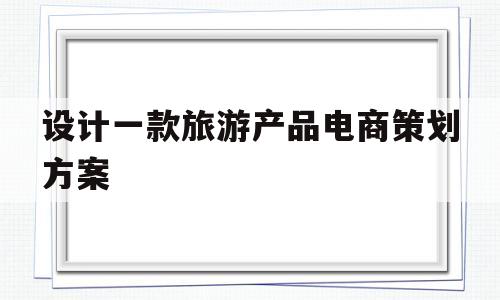 设计一款旅游产品电商策划方案(设计一款旅游产品电商策划方案怎么写)