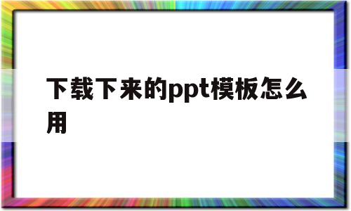 下载下来的ppt模板怎么用(下载下来的ppt模板怎么用啊)