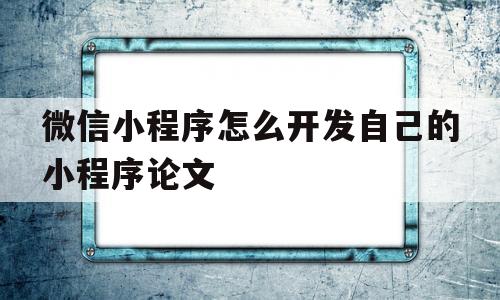 微信小程序怎么开发自己的小程序论文的简单介绍