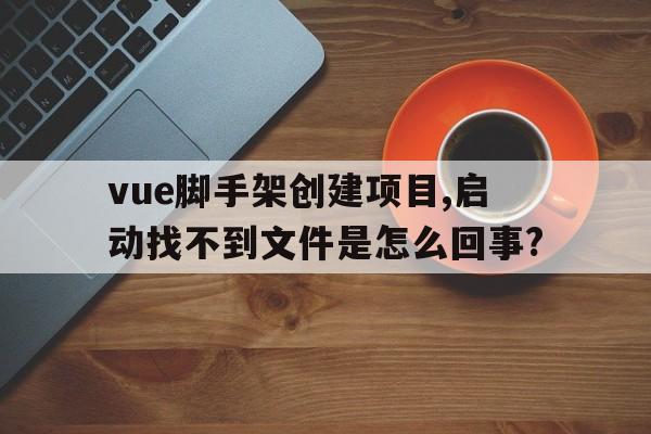 vue脚手架创建项目,启动找不到文件是怎么回事?的简单介绍