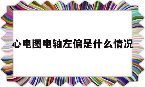 心电图电轴左偏是什么情况(心电图电轴左偏是什么意思好大夫)