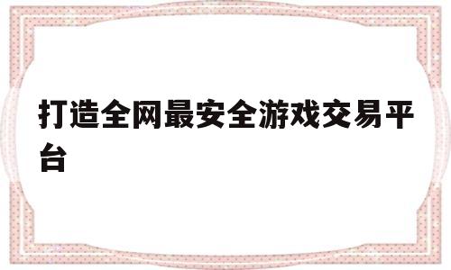 打造全网最安全游戏交易平台(打造全网最安全游戏交易平台是真的吗)