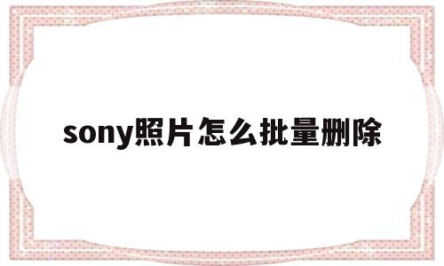 sony照片怎么批量删除(怎么批量删除索尼相机里的照片)