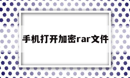 手机打开加密rar文件(手机加密的rar文件怎么解压密码)