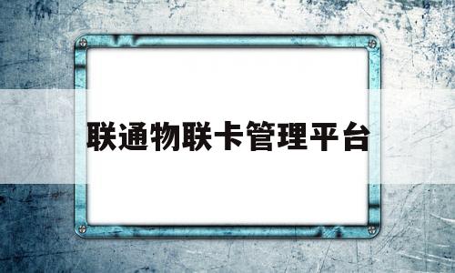 联通物联卡管理平台(联通物联卡管理平台官网)