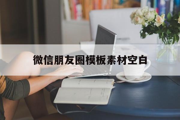 微信朋友圈模板素材空白(微信朋友圈模板素材空白怎么制作)