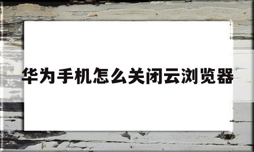 华为手机怎么关闭云浏览器(华为手机怎么关闭云浏览器的广告)