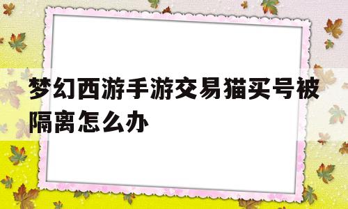 梦幻西游手游交易猫买号被隔离怎么办(在交易猫买的梦幻西游手游隔离仲裁能成功吗)