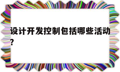 设计开发控制包括哪些活动?(设计和开发过程控制的主要活动)