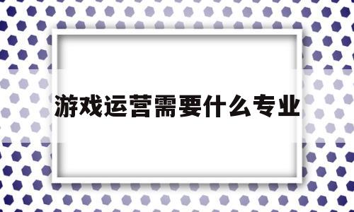 游戏运营需要什么专业(游戏运营需要学什么专业)