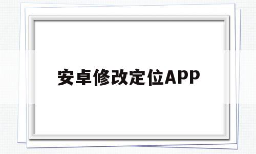 安卓修改定位APP(安卓修改定位打卡会被发现吗)