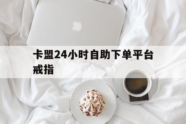 卡盟24小时自助下单平台戒指(卡盟自助下单平台24小时app)