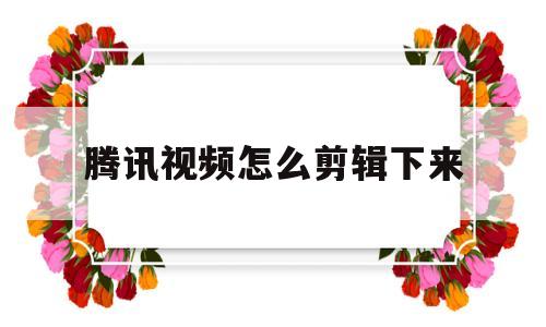 腾讯视频怎么剪辑下来(腾讯视频怎么剪辑下来的)