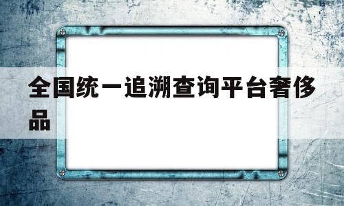 关于全国统一追溯查询平台奢侈品的信息