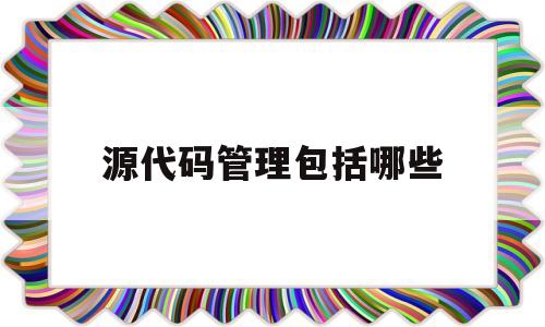 源代码管理包括哪些(源代码管理包括哪些类型)