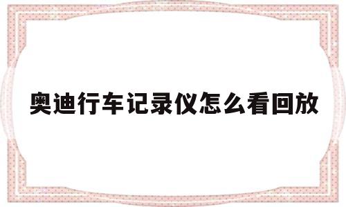 奥迪行车记录仪怎么看回放(奥迪行车记录仪app叫什么名字)