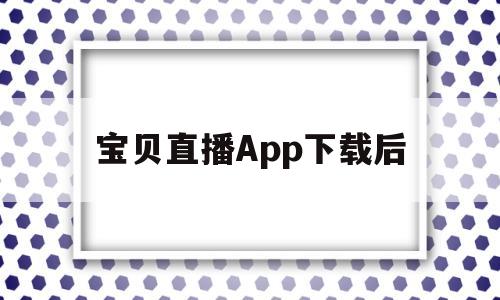 宝贝直播App下载后(宝贝直播app下载后怎么用)