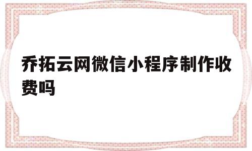 乔拓云网微信小程序制作收费吗(乔拓云网微信小程序制作收费吗是真的吗)