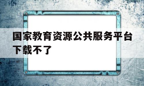 国家教育资源公共服务平台下载不了(国家教育资源公共服务平台下载不了课件咋回事)