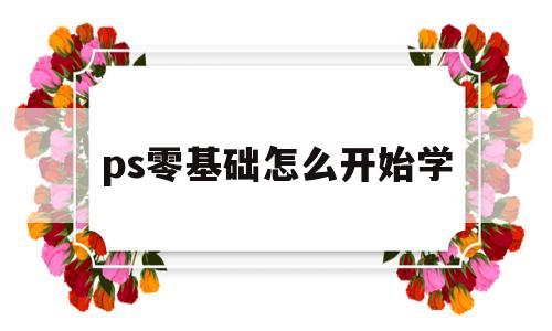 ps零基础怎么开始学(ps零基础怎么开始学视频)