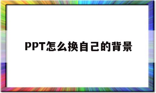 PPT怎么换自己的背景(ppt怎么换自己的背景图片模板)