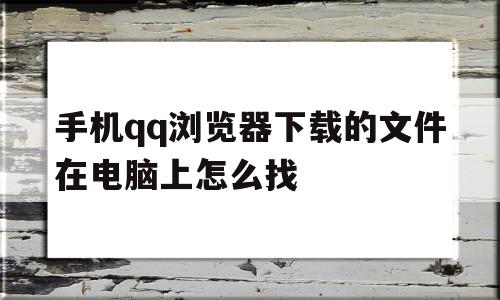 手机qq浏览器下载的文件在电脑上怎么找(手机浏览器下载的文件夹)