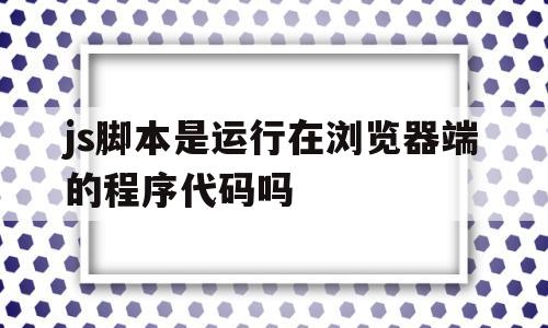 js脚本是运行在浏览器端的程序代码吗(js脚本是运行在浏览器端的程序代码吗为什么)