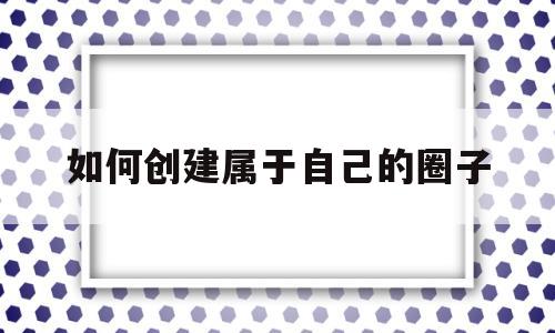 如何创建属于自己的圈子(怎么建立一个属于自己的群)