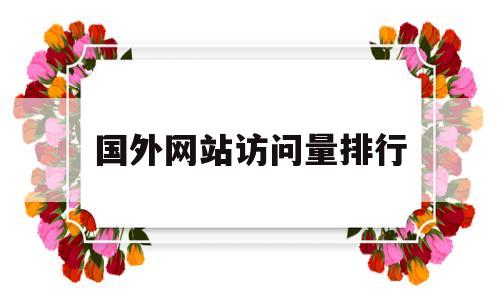 国外网站访问量排行(国外网站访问量排行榜最新)