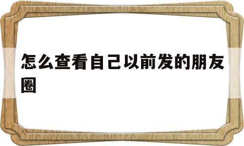 怎么查看自己以前发的朋友圈(怎么查看自己以前发的朋友圈内容)