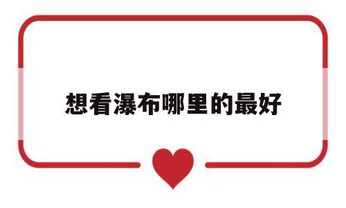 想看瀑布哪里的最好(想看瀑布哪里的最好玩)