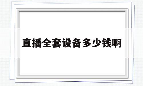 直播全套设备多少钱啊(直播设备全套都有什么多少钱)